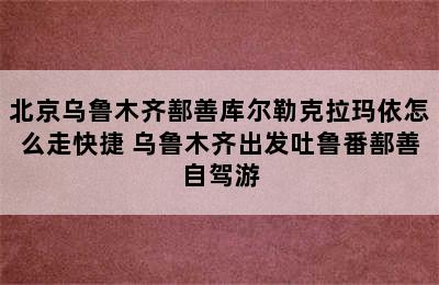 北京乌鲁木齐鄯善库尔勒克拉玛依怎么走快捷 乌鲁木齐出发吐鲁番鄯善自驾游